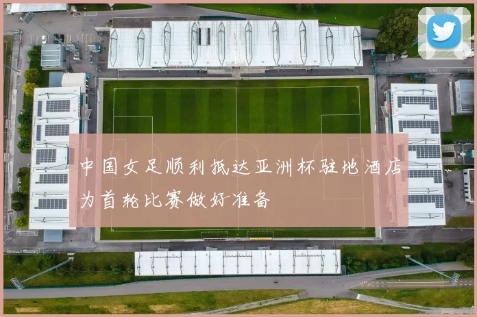 中国女足顺利抵达亚洲杯驻地酒店为首轮比赛做好准备