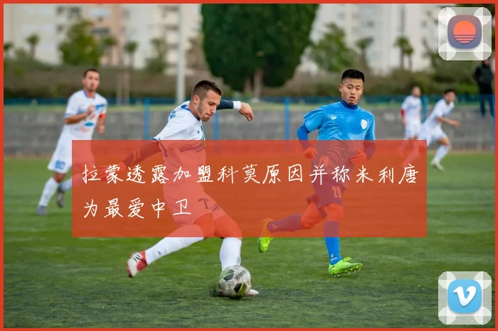 拉蒙透露加盟科莫原因并称米利唐为最爱中卫