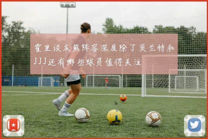 霍里谈灰熊阵容深度除了莫兰特和JJJ还有哪些球员值得关注