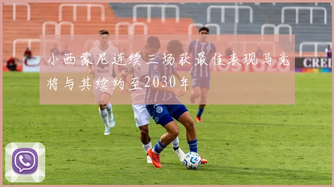 小西蒙尼连续三场获最佳表现马竞将与其续约至2030年