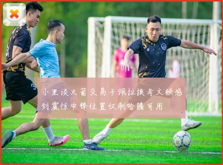 小里谈火箭交易卡佩拉换考文顿感到震惊中锋位置仅剩哈腾可用