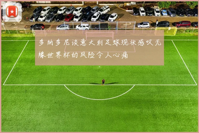 多纳多尼谈意大利足球现状感叹无缘世界杯的风险令人心痛