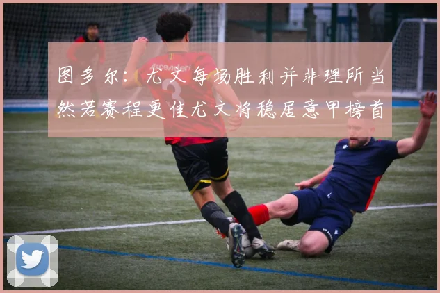 图多尔：尤文每场胜利并非理所当然若赛程更佳尤文将稳居意甲榜首