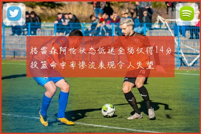 格雷森阿伦状态低迷全场仅得14分投篮命中率惨淡表现令人失望
