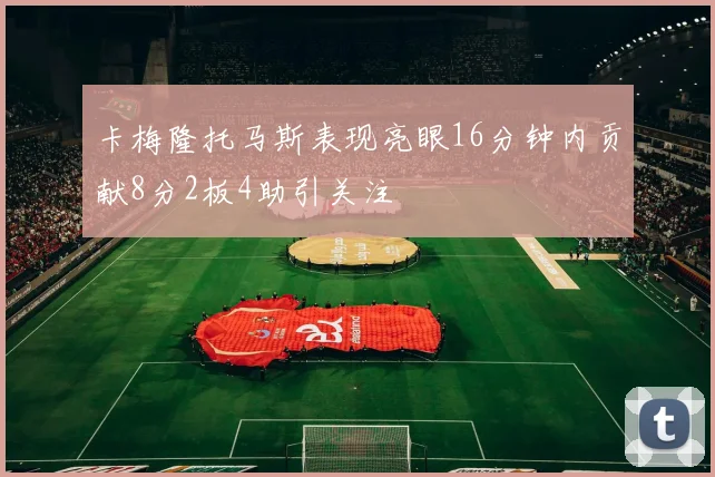 卡梅隆托马斯表现亮眼16分钟内贡献8分2板4助引关注