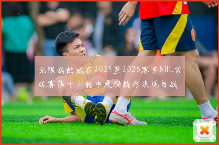 无限我的城在2025至2026赛季NBL常规赛第十六轮中展现精彩表现与战术分析