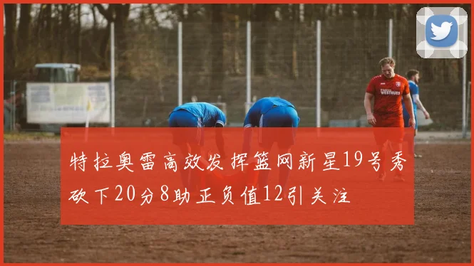 特拉奥雷高效发挥篮网新星19号秀砍下20分8助正负值12引关注