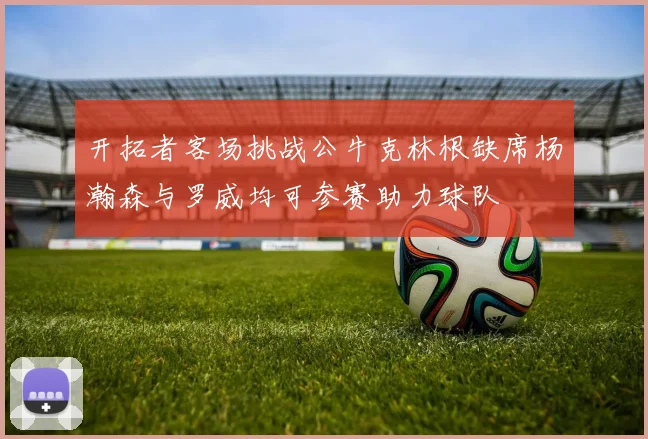 开拓者客场挑战公牛克林根缺席杨瀚森与罗威均可参赛助力球队