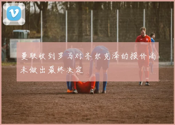 曼联收到罗马对齐尔克泽的报价尚未做出最终决定