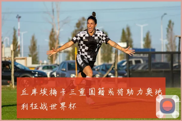 丘库埃梅卡三重国籍或将助力奥地利征战世界杯