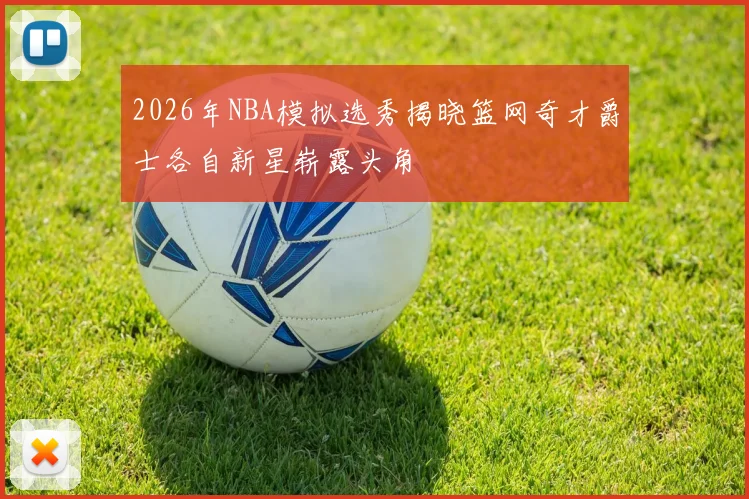 2026年NBA模拟选秀揭晓篮网奇才爵士各自新星崭露头角