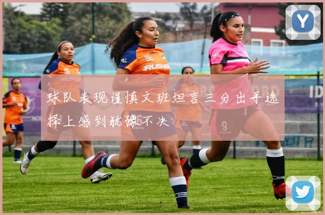 球队表现谨慎文班坦言三分出手选择上感到犹豫不决