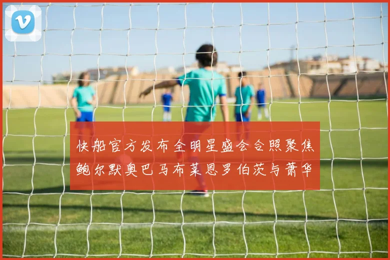 快船官方发布全明星盛会合照聚焦鲍尔默奥巴马布莱恩罗伯茨与萧华同框亮相