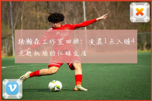 杨瀚森工作室回顾：凌晨1点入睡4点赶机场的忙碌生活