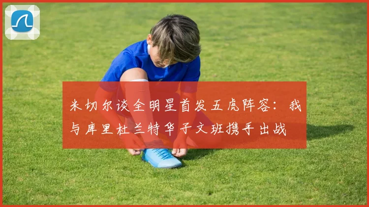 米切尔谈全明星首发五虎阵容：我与库里杜兰特华子文班携手出战