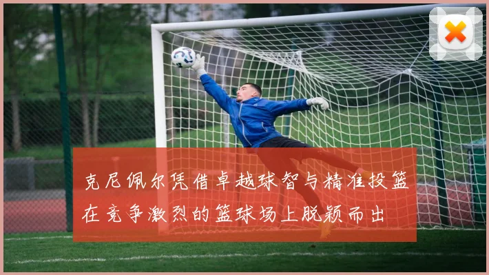 克尼佩尔凭借卓越球智与精准投篮在竞争激烈的篮球场上脱颖而出